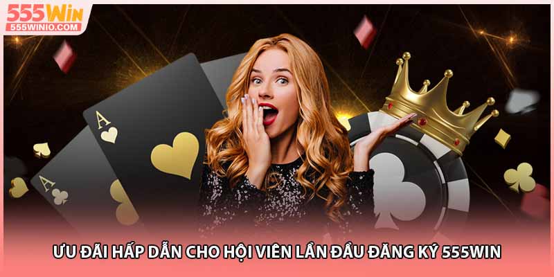 Ưu đãi hấp dẫn cho hội viên lần đầu đăng ký 555WIN